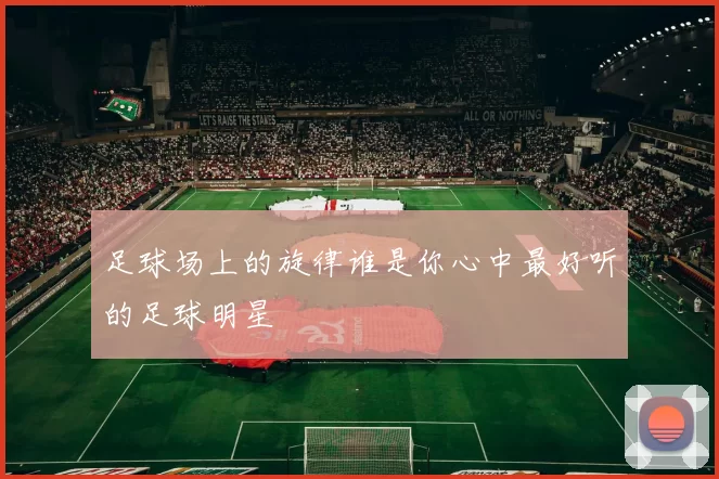 足球场上的旋律谁是你心中最好听的足球明星