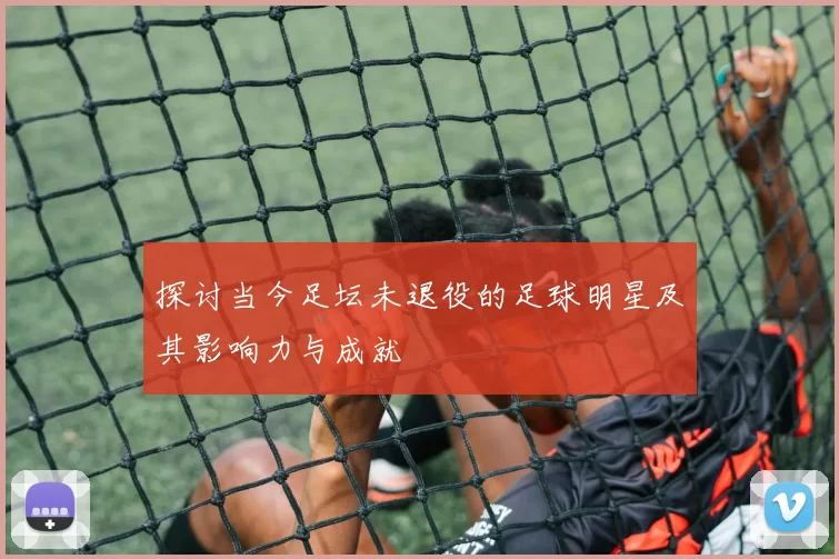 探讨当今足坛未退役的足球明星及其影响力与成就