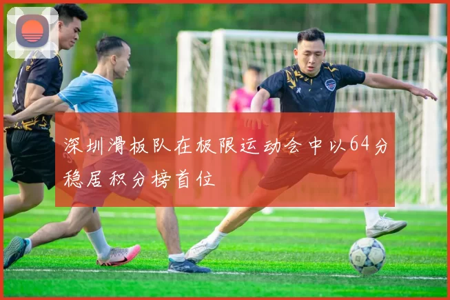 深圳滑板队在极限运动会中以64分稳居积分榜首位