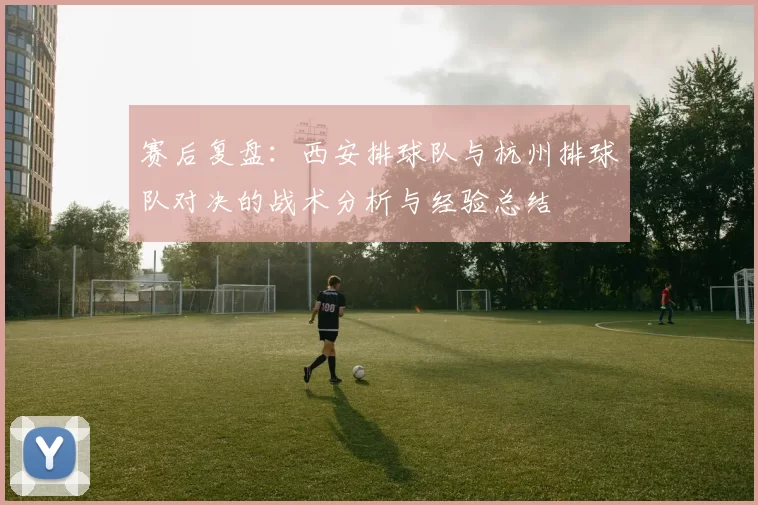 赛后复盘：西安排球队与杭州排球队对决的战术分析与经验总结