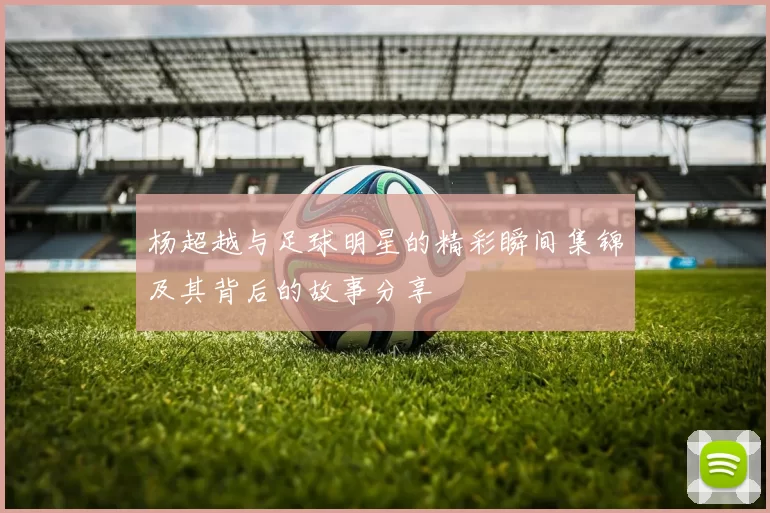 杨超越与足球明星的精彩瞬间集锦及其背后的故事分享