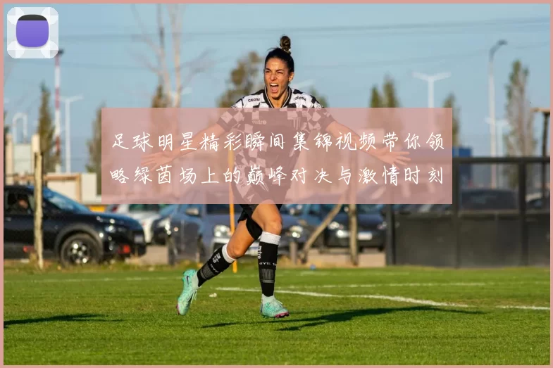 足球明星精彩瞬间集锦视频带你领略绿茵场上的巅峰对决与激情时刻