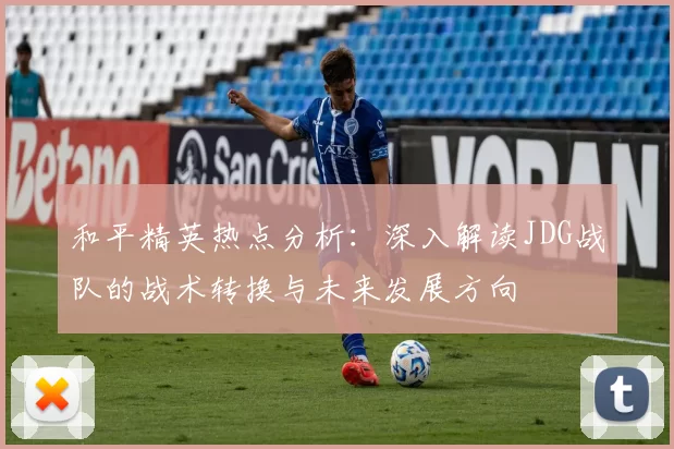 和平精英热点分析：深入解读JDG战队的战术转换与未来发展方向