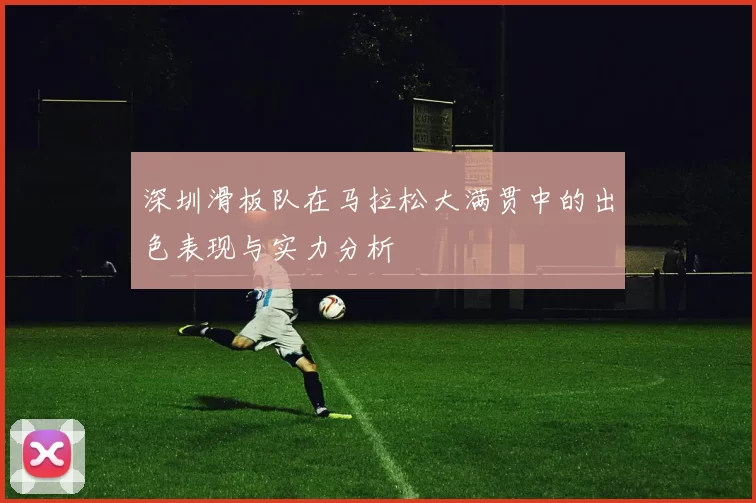 深圳滑板队在马拉松大满贯中的出色表现与实力分析