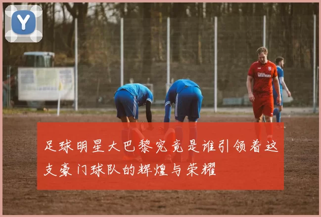 足球明星大巴黎究竟是谁引领着这支豪门球队的辉煌与荣耀