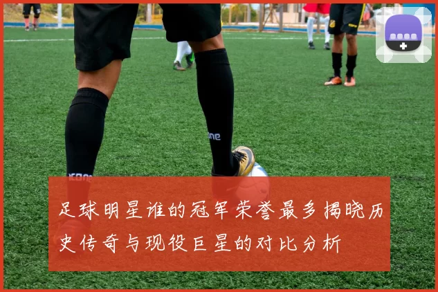 足球明星谁的冠军荣誉最多揭晓历史传奇与现役巨星的对比分析