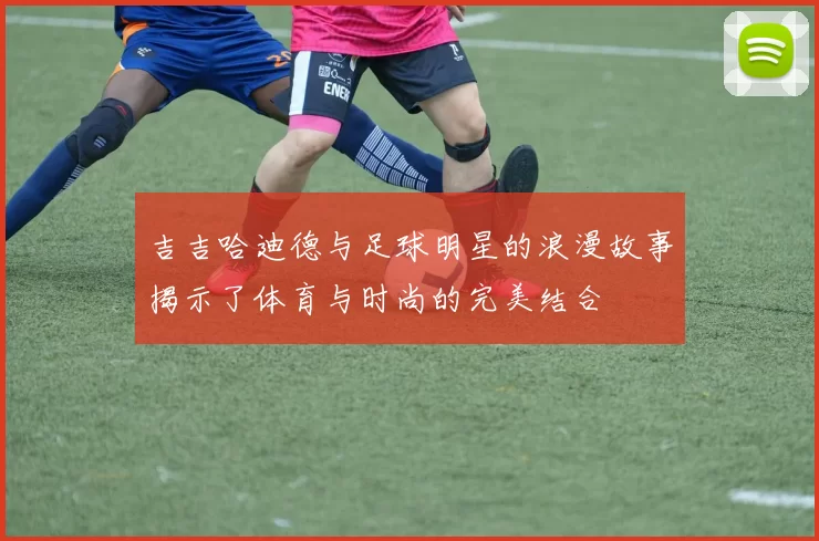 吉吉哈迪德与足球明星的浪漫故事揭示了体育与时尚的完美结合