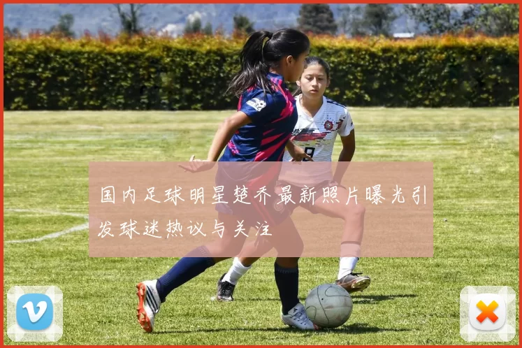 国内足球明星楚乔最新照片曝光引发球迷热议与关注