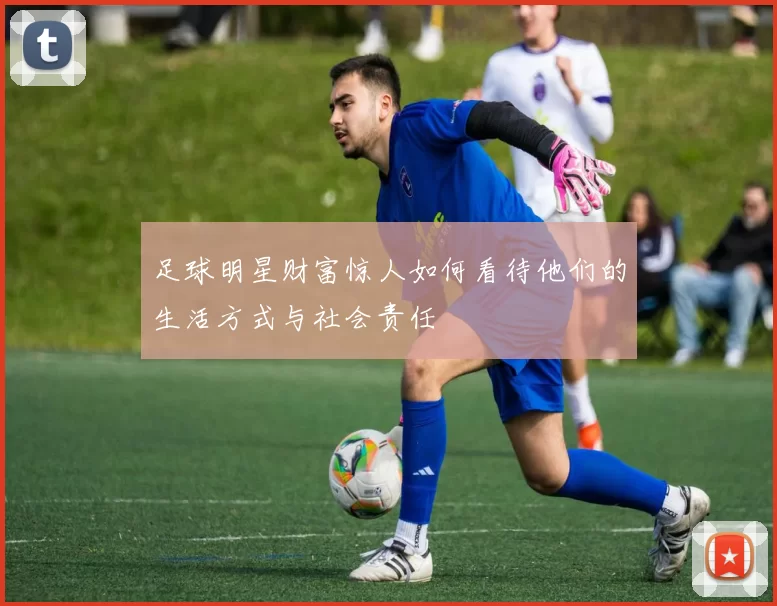足球明星财富惊人如何看待他们的生活方式与社会责任