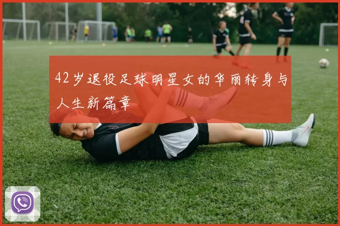 42岁退役足球明星女的华丽转身与人生新篇章