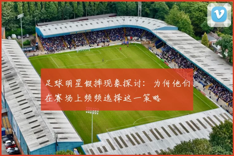 足球明星假摔现象探讨：为何他们在赛场上频频选择这一策略