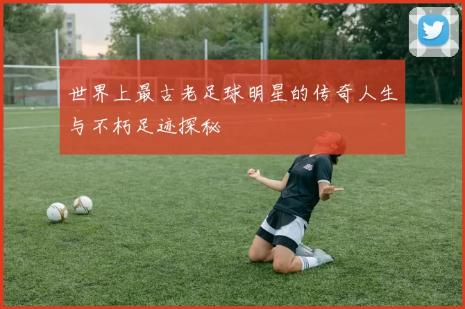 世界上最古老足球明星的传奇人生与不朽足迹探秘