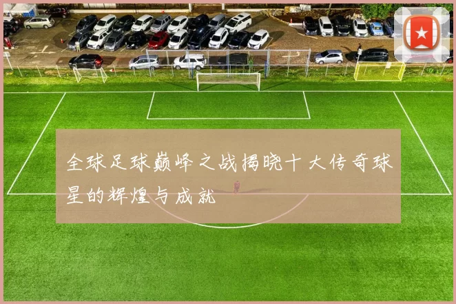 全球足球巅峰之战揭晓十大传奇球星的辉煌与成就