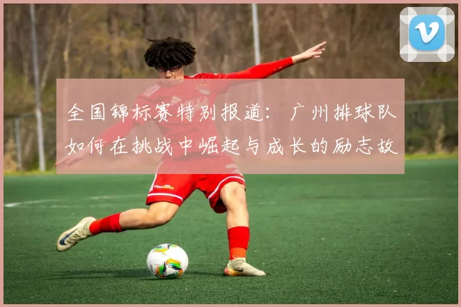 全国锦标赛特别报道：广州排球队如何在挑战中崛起与成长的励志故事