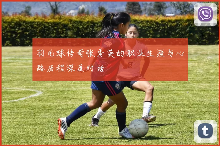 羽毛球传奇张秀英的职业生涯与心路历程深度对话