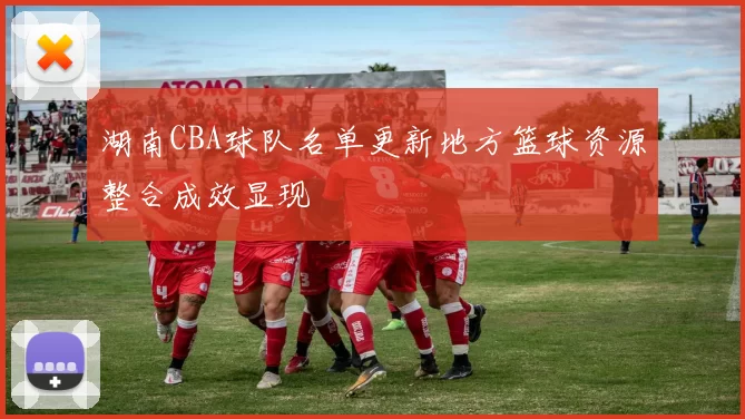 湖南CBA球队名单更新地方篮球资源整合成效显现