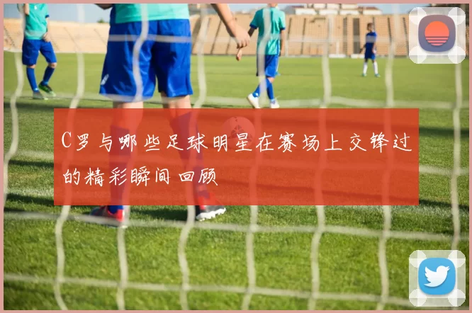 C罗与哪些足球明星在赛场上交锋过的精彩瞬间回顾