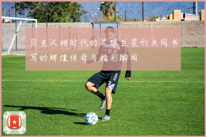 贝克汉姆时代的足球巨星们共同书写的辉煌传奇与精彩瞬间