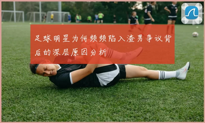 足球明星为何频频陷入渣男争议背后的深层原因分析