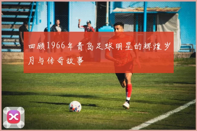 回顾1966年青岛足球明星的辉煌岁月与传奇故事
