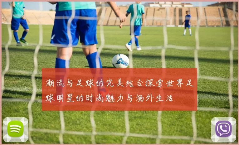 潮流与足球的完美结合探索世界足球明星的时尚魅力与场外生活