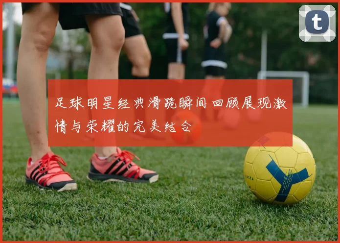 足球明星经典滑跪瞬间回顾展现激情与荣耀的完美结合