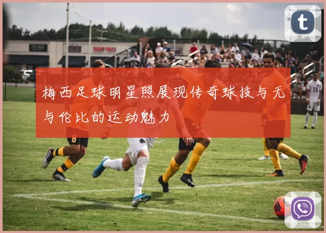 梅西足球明星照展现传奇球技与无与伦比的运动魅力