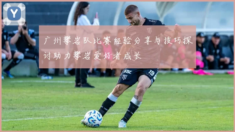 广州攀岩队比赛经验分享与技巧探讨助力攀岩爱好者成长