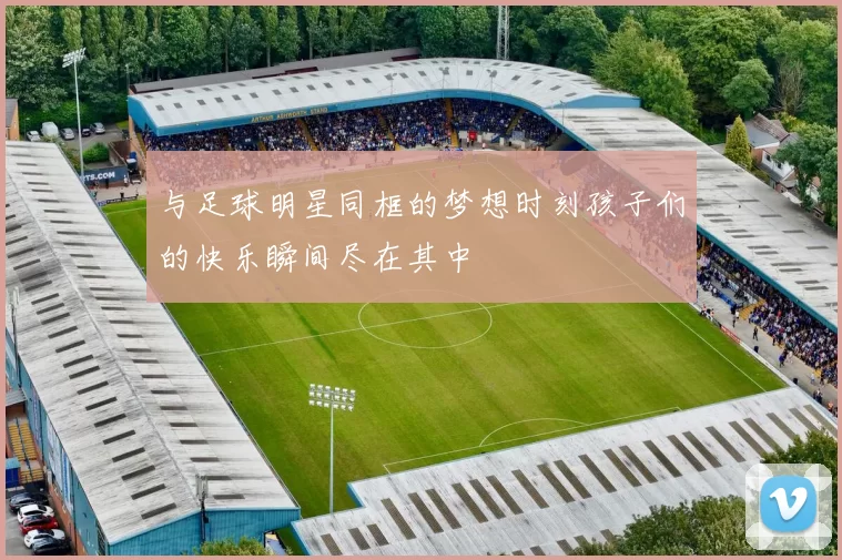 与足球明星同框的梦想时刻孩子们的快乐瞬间尽在其中