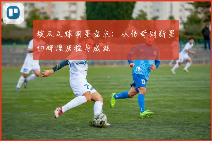 埃及足球明星盘点：从传奇到新星的辉煌历程与成就
