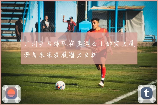 广州乒乓球队在奥运会上的实力展现与未来发展潜力分析