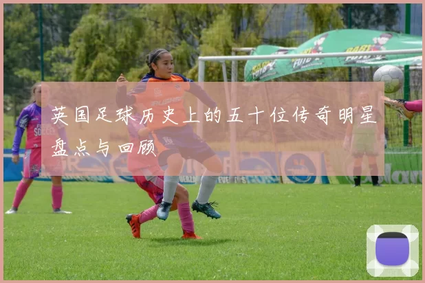 英国足球历史上的五十位传奇明星盘点与回顾