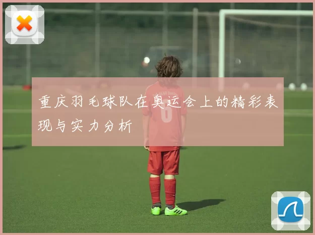 重庆羽毛球队在奥运会上的精彩表现与实力分析