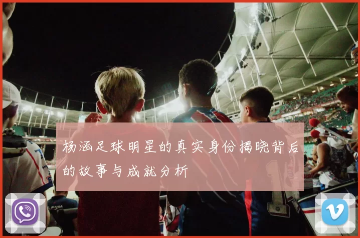 杨涵足球明星的真实身份揭晓背后的故事与成就分析