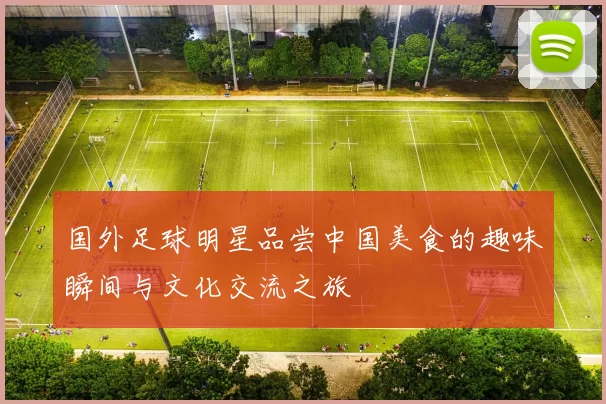 国外足球明星品尝中国美食的趣味瞬间与文化交流之旅