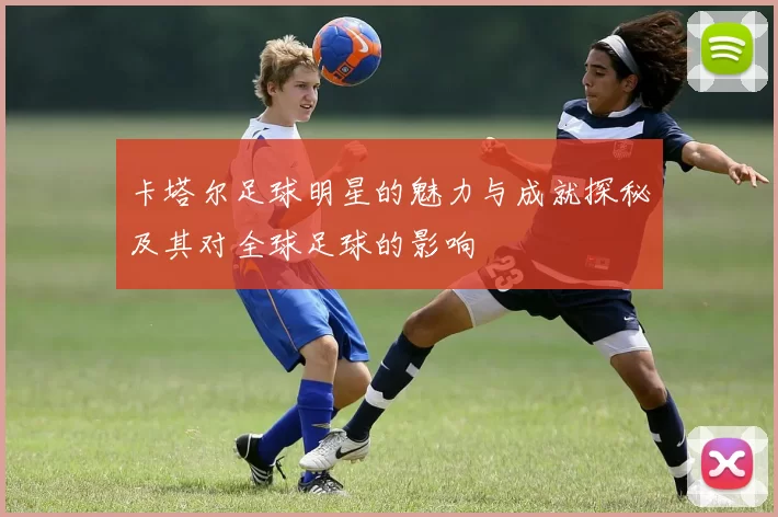 卡塔尔足球明星的魅力与成就探秘及其对全球足球的影响