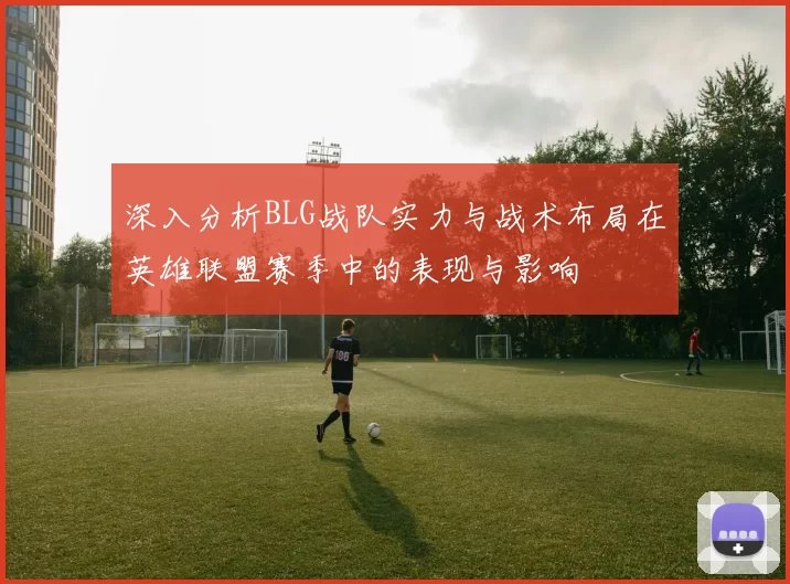 深入分析BLG战队实力与战术布局在英雄联盟赛季中的表现与影响