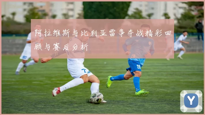 阿拉维斯与比利亚雷争夺战精彩回顾与赛后分析