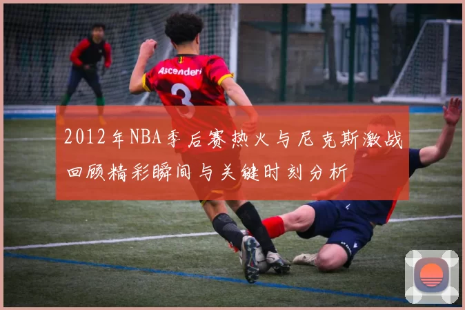 2012年NBA季后赛热火与尼克斯激战回顾精彩瞬间与关键时刻分析
