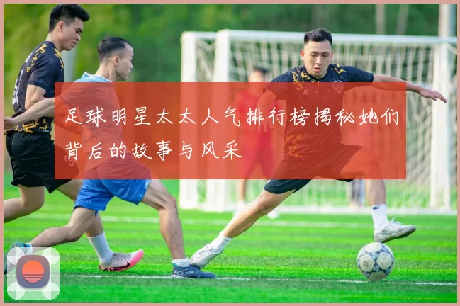足球明星太太人气排行榜揭秘她们背后的故事与风采