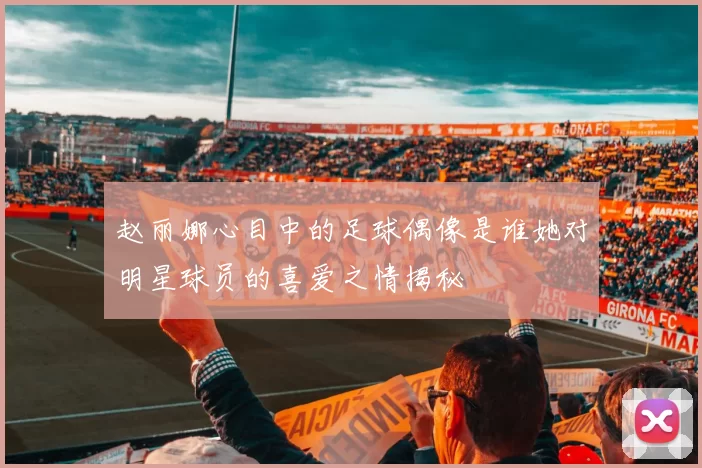 赵丽娜心目中的足球偶像是谁她对明星球员的喜爱之情揭秘