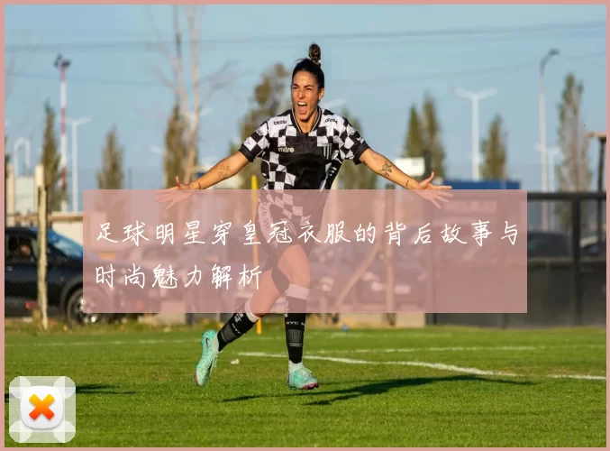 足球明星穿皇冠衣服的背后故事与时尚魅力解析