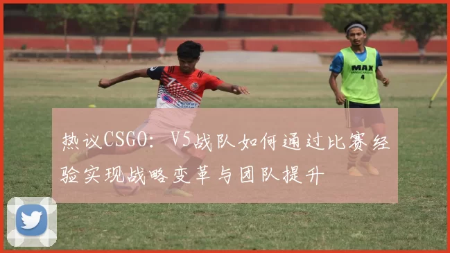 热议CSGO：V5战队如何通过比赛经验实现战略变革与团队提升