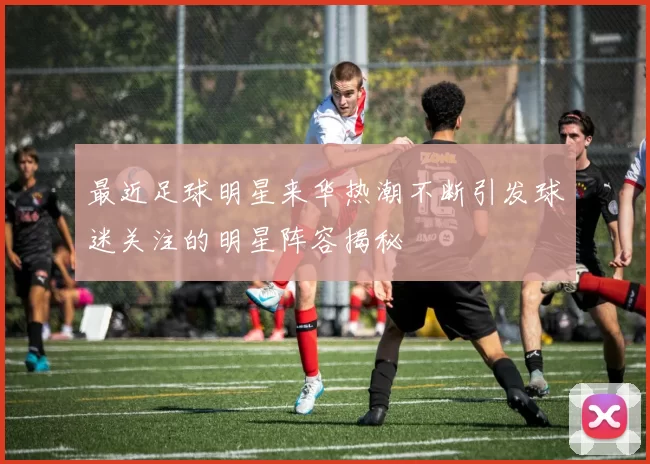 最近足球明星来华热潮不断引发球迷关注的明星阵容揭秘