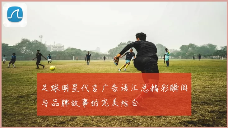 足球明星代言广告语汇总精彩瞬间与品牌故事的完美结合