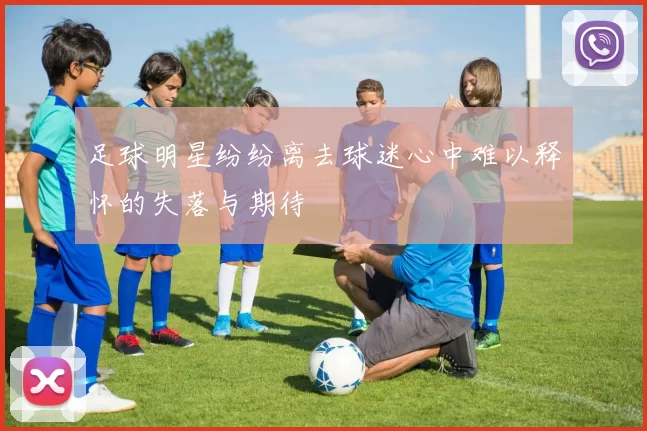 足球明星纷纷离去球迷心中难以释怀的失落与期待