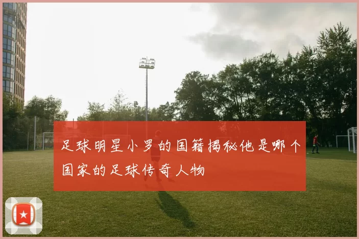 足球明星小罗的国籍揭秘他是哪个国家的足球传奇人物