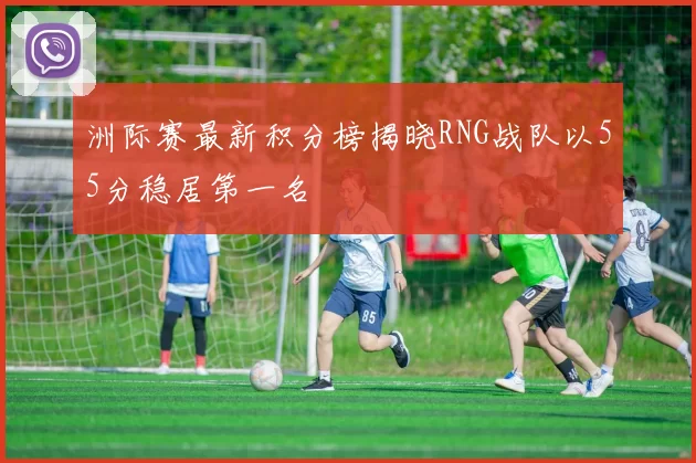 洲际赛最新积分榜揭晓RNG战队以55分稳居第一名