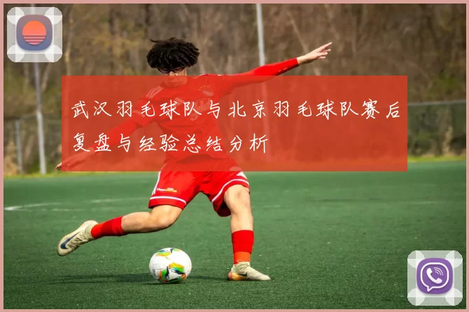 武汉羽毛球队与北京羽毛球队赛后复盘与经验总结分析