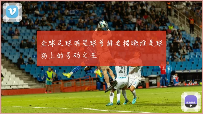 全球足球明星球号排名揭晓谁是球场上的号码之王